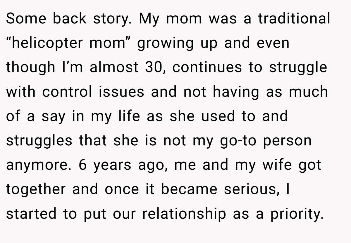 Some back story. My mom was a traditional “helicopter mom” growing up and even though I’m almost 30, continues to struggle with control issues and not having as much of a say in my life as she used to and struggles that she is not my go-to person anymore. 6 years ago, me and my wife got together and once it became serious, I started to put our relationship as a priority.