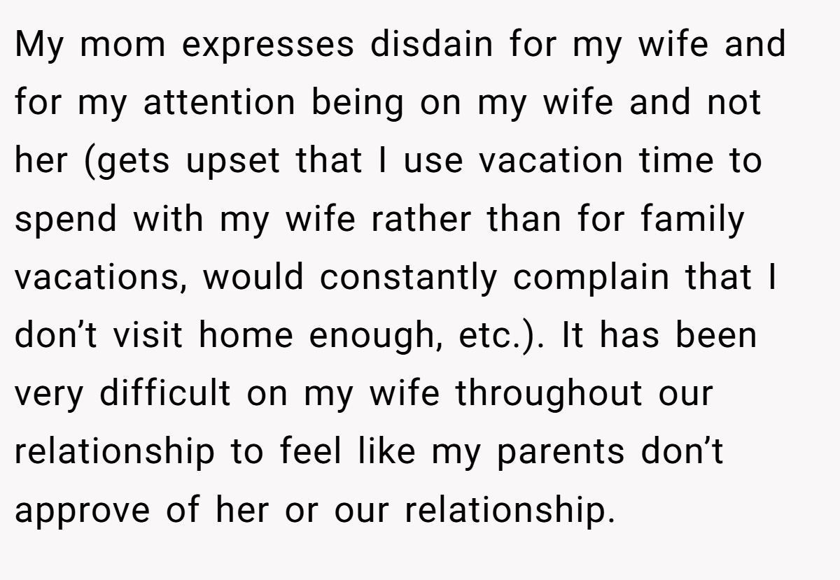 My mom expresses disdain for my wife and for my attention being on my wife and not her (gets upset that I use vacation time to spend with my wife rather than for family vacations, would constantly complain that I don’t visit home enough, etc.). It has been very difficult on my wife throughout our relationship to feel like my parents don’t approve of her or our relationship.