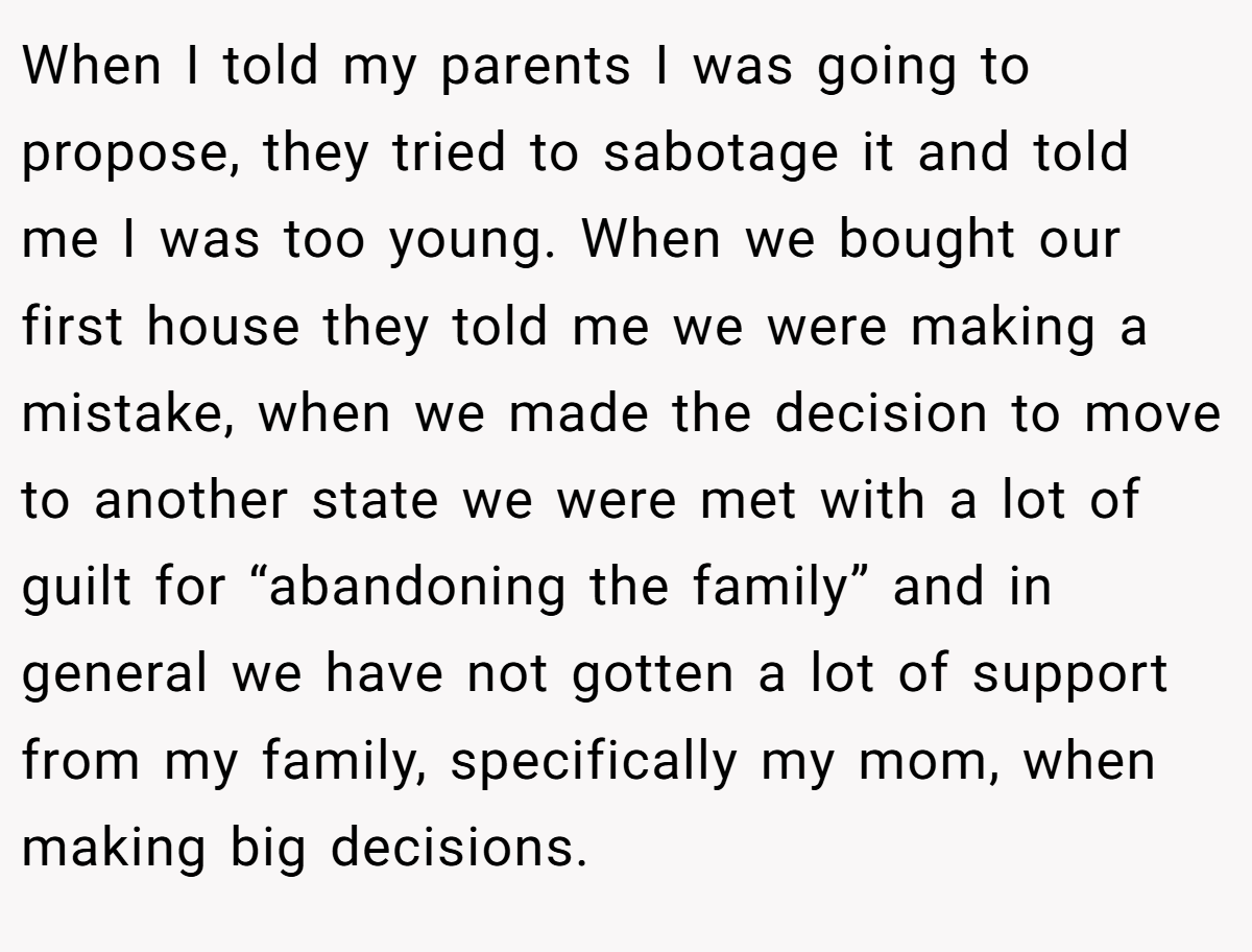 When I told my parents I was going to propose, they tried to sabotage it and told me I was too young. When we bought our first house they told me we were making a mistake, when we made the decision to move to another state we were met with a lot of guilt for “abandoning the family” and in general we have not gotten a lot of support from my family, specifically my mom, when making big decisions.