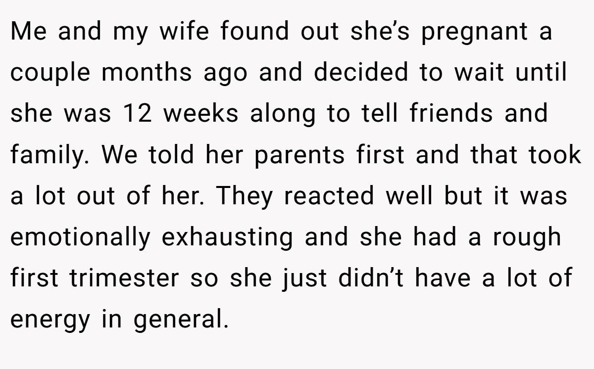 Me and my wife found out she’s pregnant a couple months ago and decided to wait until she was 12 weeks along to tell friends and family. We told her parents first and that took a lot out of her. They reacted well but it was emotionally exhausting and she had a rough first trimester so she just didn’t have a lot of energy in general.
