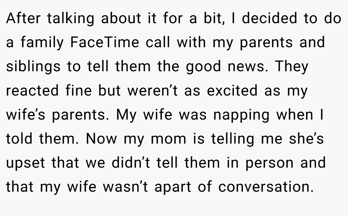 After talking about it for a bit, I decided to do a family FaceTime call with my parents and siblings to tell them the good news. They reacted fine but weren’t as excited as my wife’s parents. My wife was napping when I told them. Now my mom is telling me she’s upset that we didn’t tell them in person and that my wife wasn’t apart of conversation.