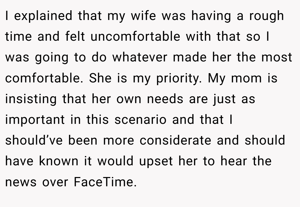 I explained that my wife was having a rough time and felt uncomfortable with that so I was going to do whatever made her the most comfortable. She is my priority. My mom is insisting that her own needs are just as important in this scenario and that I should’ve been more considerate and should have known it would upset her to hear the news over FaceTime.