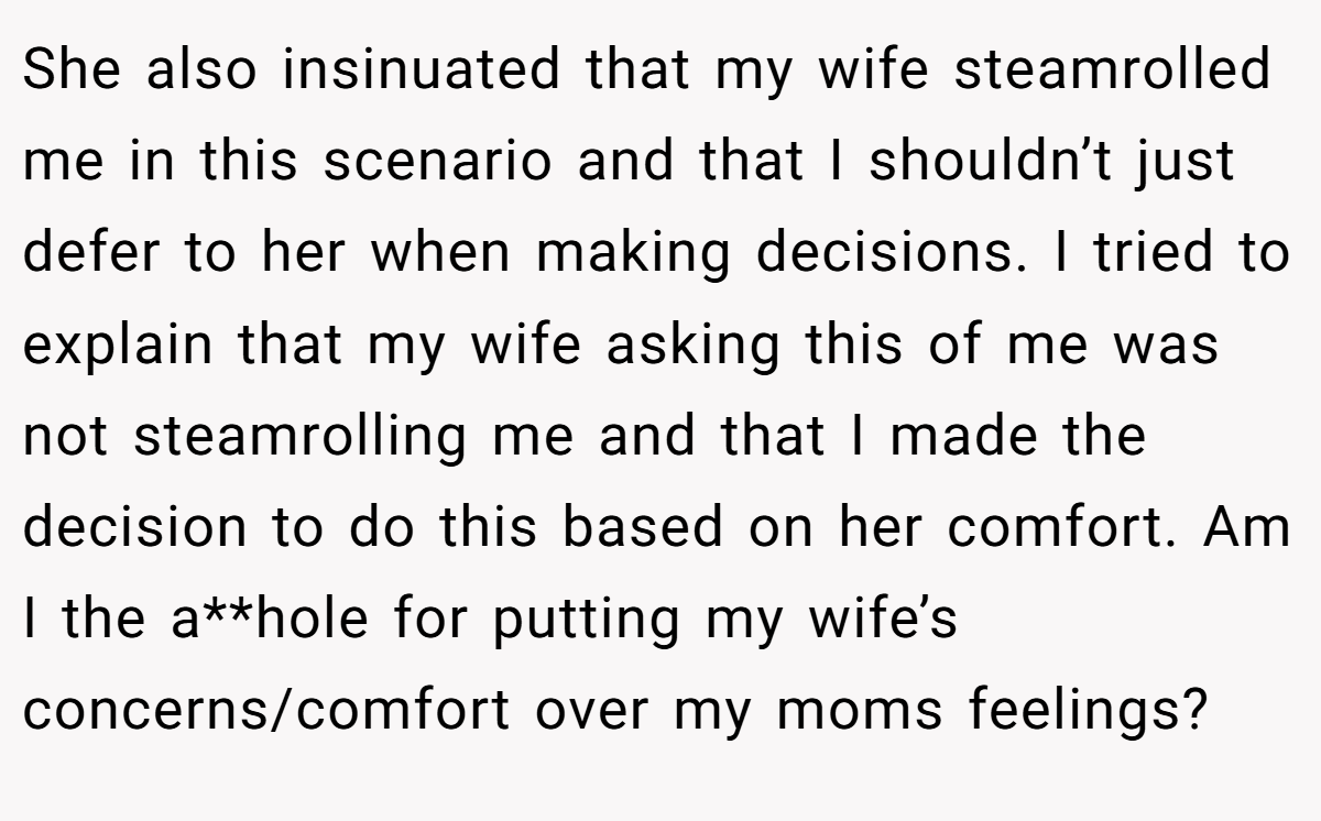 She also insinuated that my wife steamrolled me in this scenario and that I shouldn’t just defer to her when making decisions. I tried to explain that my wife asking this of me was not steamrolling me and that I made the decision to do this based on her comfort. Am I the a**hole for putting my wife’s concerns/comfort over my moms feelings?