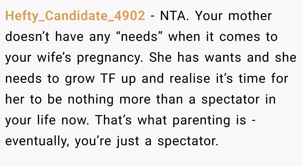 Hefty_Candidate_4902 − NTA. Your mother doesn’t have any “needs” when it comes to your wife’s pregnancy. She has wants and she needs to grow TF up and realise it’s time for her to be nothing more than a spectator in your life now. That’s what parenting is - eventually, you’re just a spectator.