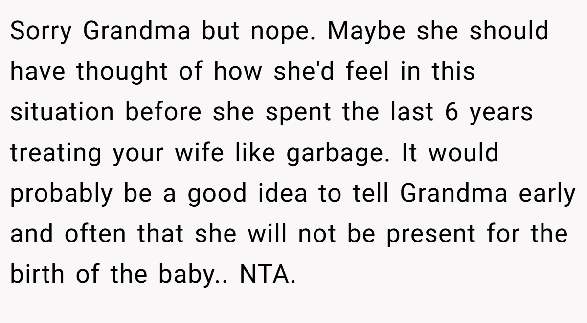 Sorry Grandma but nope. Maybe she should have thought of how she'd feel in this situation before she spent the last 6 years treating your wife like garbage. It would probably be a good idea to tell Grandma early and often that she will not be present for the birth of the baby.. NTA.