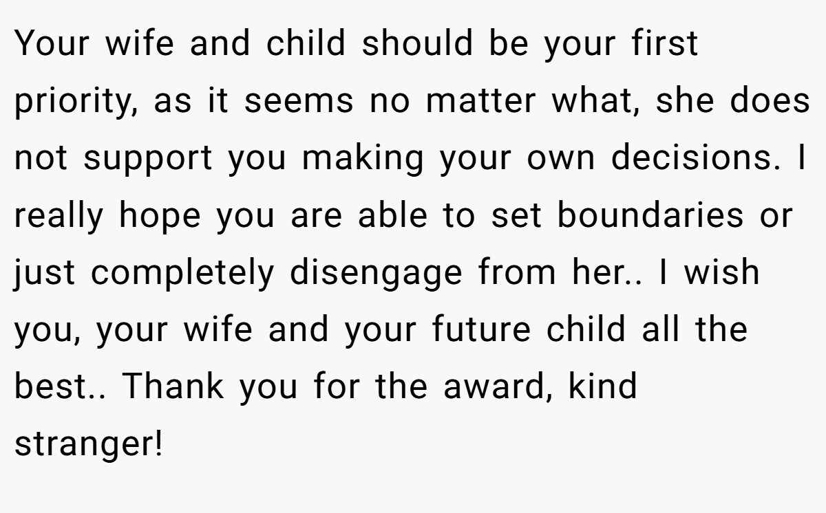 Your wife and child should be your first priority, as it seems no matter what, she does not support you making your own decisions. I really hope you are able to set boundaries or just completely disengage from her.. I wish you, your wife and your future child all the best.. Thank you for the award, kind stranger! 