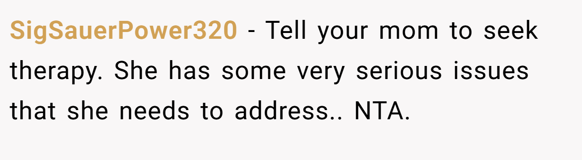SigSauerPower320 − Tell your mom to seek therapy. She has some very serious issues that she needs to address.. NTA.