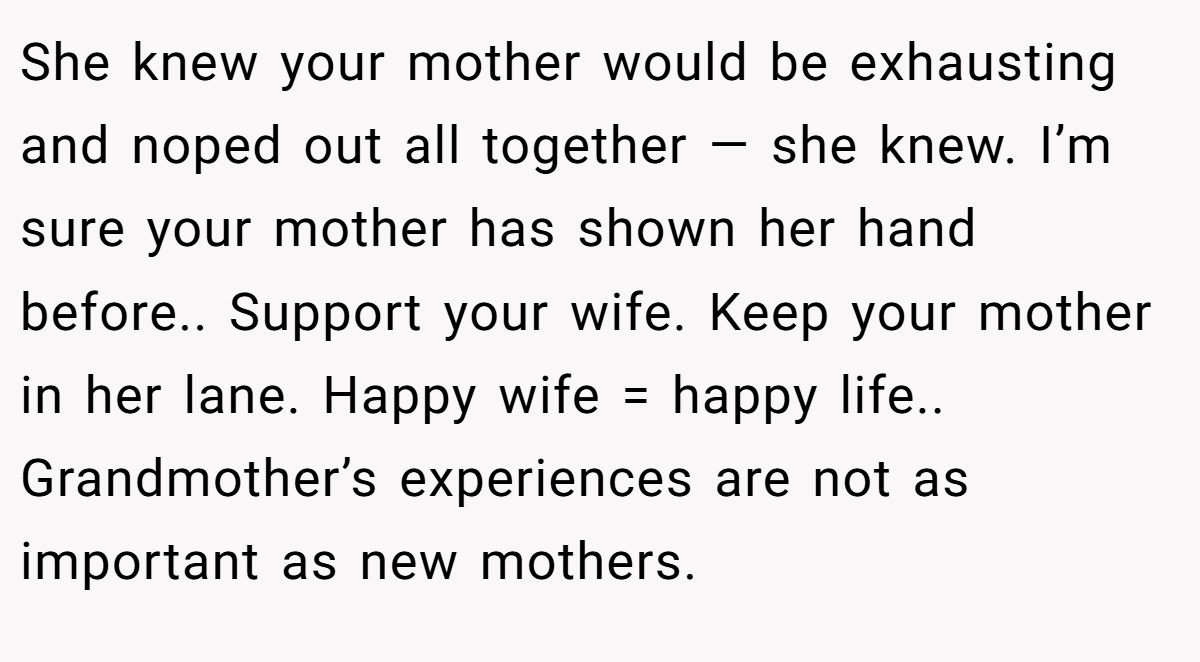 She knew your mother would be exhausting and noped out all together — she knew. I’m sure your mother has shown her hand before.. Support your wife. Keep your mother in her lane. Happy wife = happy life.. Grandmother’s experiences are not as important as new mothers.