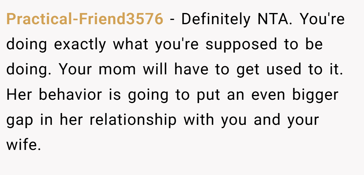 Practical-Friend3576 − Definitely NTA. You're doing exactly what you're supposed to be doing. Your mom will have to get used to it. Her behavior is going to put an even bigger gap in her relationship with you and your wife.