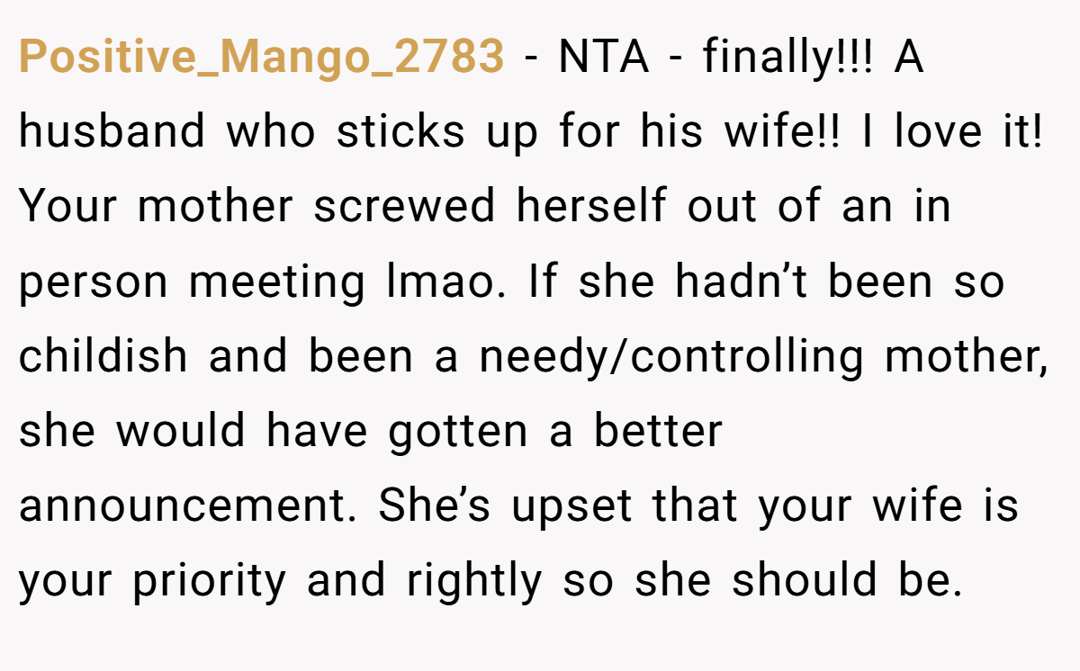 Positive_Mango_2783 − NTA - finally!!! A husband who sticks up for his wife!! I love it! Your mother screwed herself out of an in person meeting lmao. If she hadn’t been so childish and been a needy/controlling mother, she would have gotten a better announcement. She’s upset that your wife is your priority and rightly so she should be.