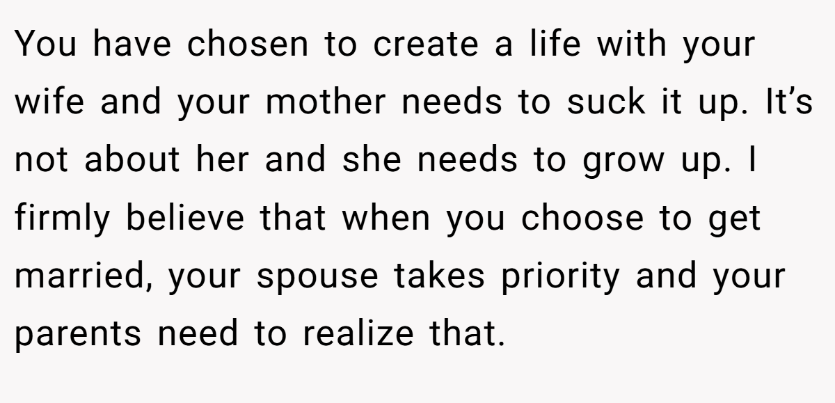 You have chosen to create a life with your wife and your mother needs to suck it up. It’s not about her and she needs to grow up. I firmly believe that when you choose to get married, your spouse takes priority and your parents need to realize that.