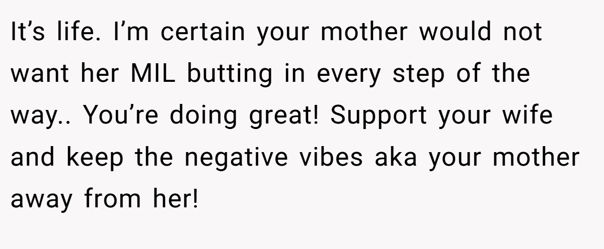 It’s life. I’m certain your mother would not want her MIL butting in every step of the way.. You’re doing great! Support your wife and keep the negative vibes aka your mother away from her!