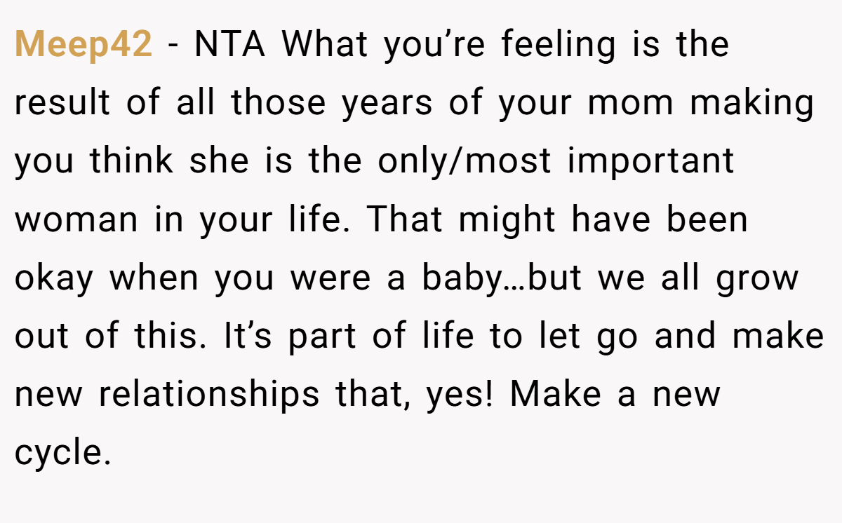 Meep42 − NTA What you’re feeling is the result of all those years of your mom making you think she is the only/most important woman in your life. That might have been okay when you were a baby…but we all grow out of this. It’s part of life to let go and make new relationships that, yes! Make a new cycle.