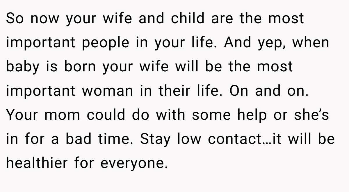 So now your wife and child are the most important people in your life. And yep, when baby is born your wife will be the most important woman in their life. On and on. Your mom could do with some help or she’s in for a bad time. Stay low contact…it will be healthier for everyone.