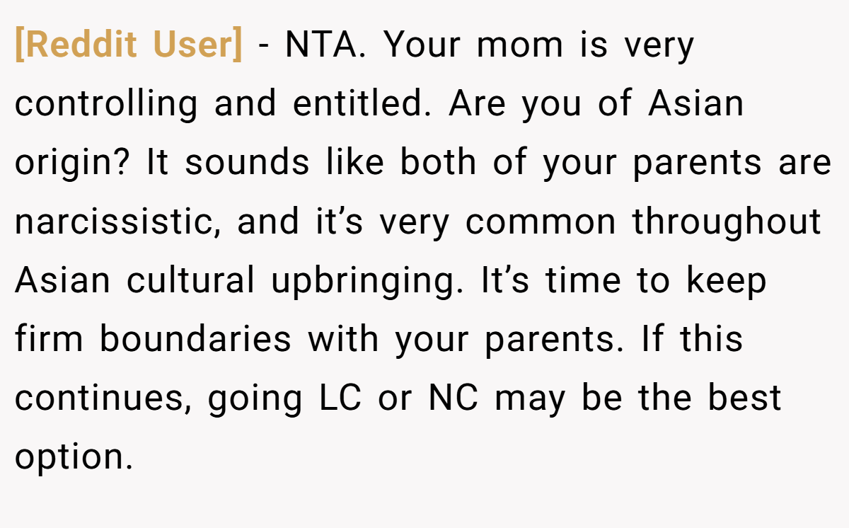 [Reddit User] − NTA. Your mom is very controlling and entitled. Are you of Asian origin? It sounds like both of your parents are narcissistic, and it’s very common throughout Asian cultural upbringing. It’s time to keep firm boundaries with your parents. If this continues, going LC or NC may be the best option.