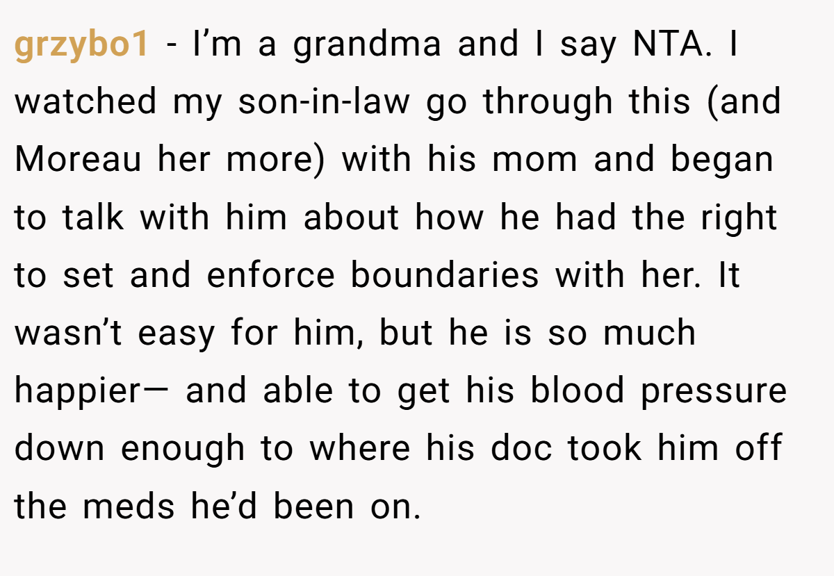 grzybo1 − I’m a grandma and I say NTA. I watched my son-in-law go through this (and Moreau her more) with his mom and began to talk with him about how he had the right to set and enforce boundaries with her. It wasn’t easy for him, but he is so much happier— and able to get his blood pressure down enough to where his doc took him off the meds he’d been on.