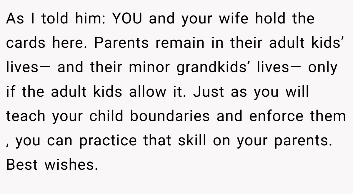 As I told him: YOU and your wife hold the cards here. Parents remain in their adult kids’ lives— and their minor grandkids’ lives— only if the adult kids allow it. Just as you will teach your child boundaries and enforce them , you can practice that skill on your parents. Best wishes.