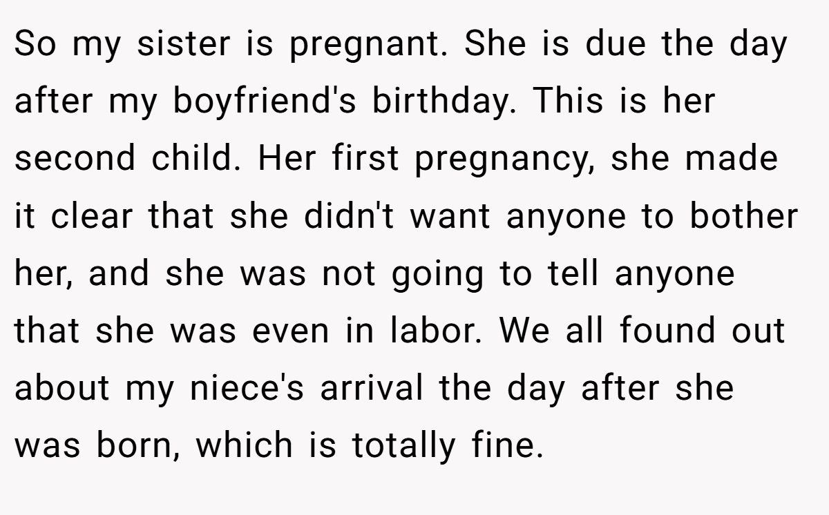 So my sister is pregnant. She is due the day after my boyfriend's birthday. This is her second child. Her first pregnancy, she made it clear that she didn't want anyone to bother her, and she was not going to tell anyone that she was even in labor. We all found out about my niece's arrival the day after she was born, which is totally fine.