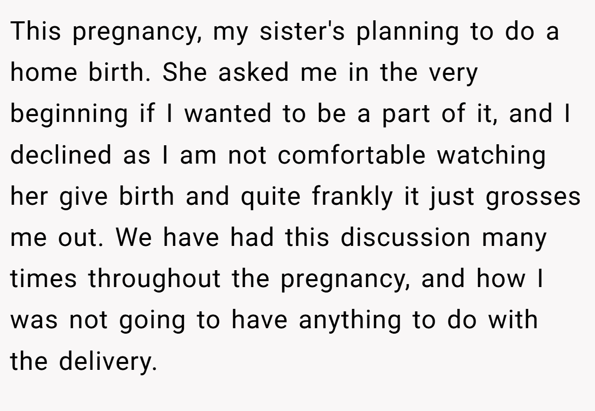 This pregnancy, my sister's planning to do a home birth. She asked me in the very beginning if I wanted to be a part of it, and I declined as I am not comfortable watching her give birth and quite frankly it just grosses me out. We have had this discussion many times throughout the pregnancy, and how I was not going to have anything to do with the delivery.