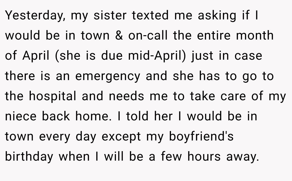 Yesterday, my sister texted me asking if I would be in town & on-call the entire month of April (she is due mid-April) just in case there is an emergency and she has to go to the hospital and needs me to take care of my niece back home. I told her I would be in town every day except my boyfriend's birthday when I will be a few hours away.