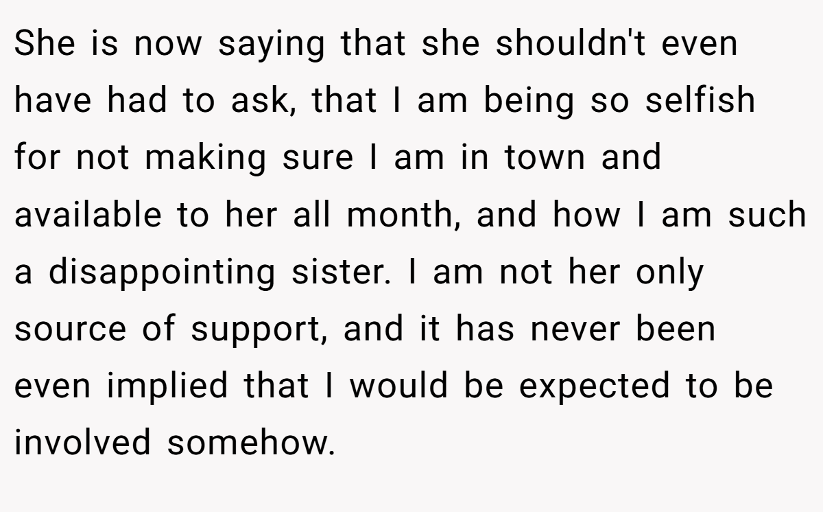 She is now saying that she shouldn't even have had to ask, that I am being so selfish for not making sure I am in town and available to her all month, and how I am such a disappointing sister. I am not her only source of support, and it has never been even implied that I would be expected to be involved somehow.