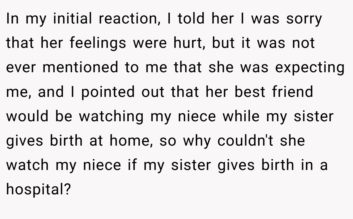 In my initial reaction, I told her I was sorry that her feelings were hurt, but it was not ever mentioned to me that she was expecting me, and I pointed out that her best friend would be watching my niece while my sister gives birth at home, so why couldn't she watch my niece if my sister gives birth in a hospital?