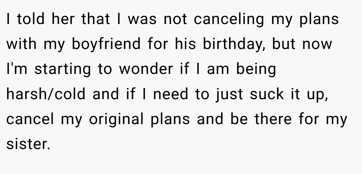 I told her that I was not canceling my plans with my boyfriend for his birthday, but now I'm starting to wonder if I am being harsh/cold and if I need to just suck it up, cancel my original plans and be there for my sister.