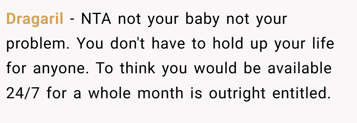 Dragaril - NTA not your baby not your problem. You don't have to hold up your life for anyone. To think you would be available 24/7 for a whole month is outright entitled.