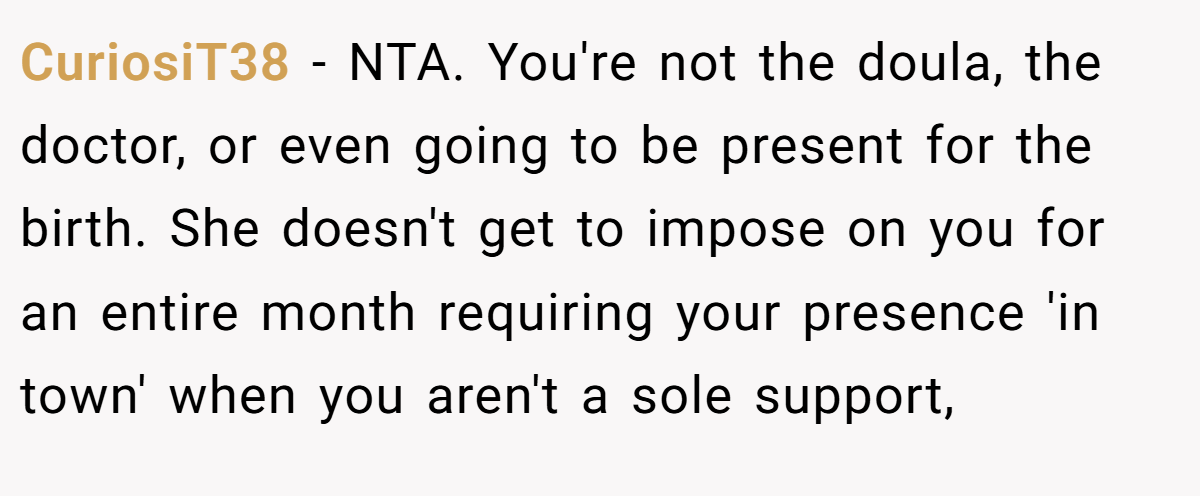 CuriosiT38 - NTA. You're not the doula, the doctor, or even going to be present for the birth. She doesn't get to impose on you for an entire month requiring your presence 'in town' when you aren't a sole support,