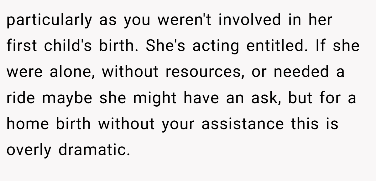 particularly as you weren't involved in her first child's birth. She's acting entitled. If she were alone, without resources, or needed a ride maybe she might have an ask, but for a home birth without your assistance this is overly dramatic.