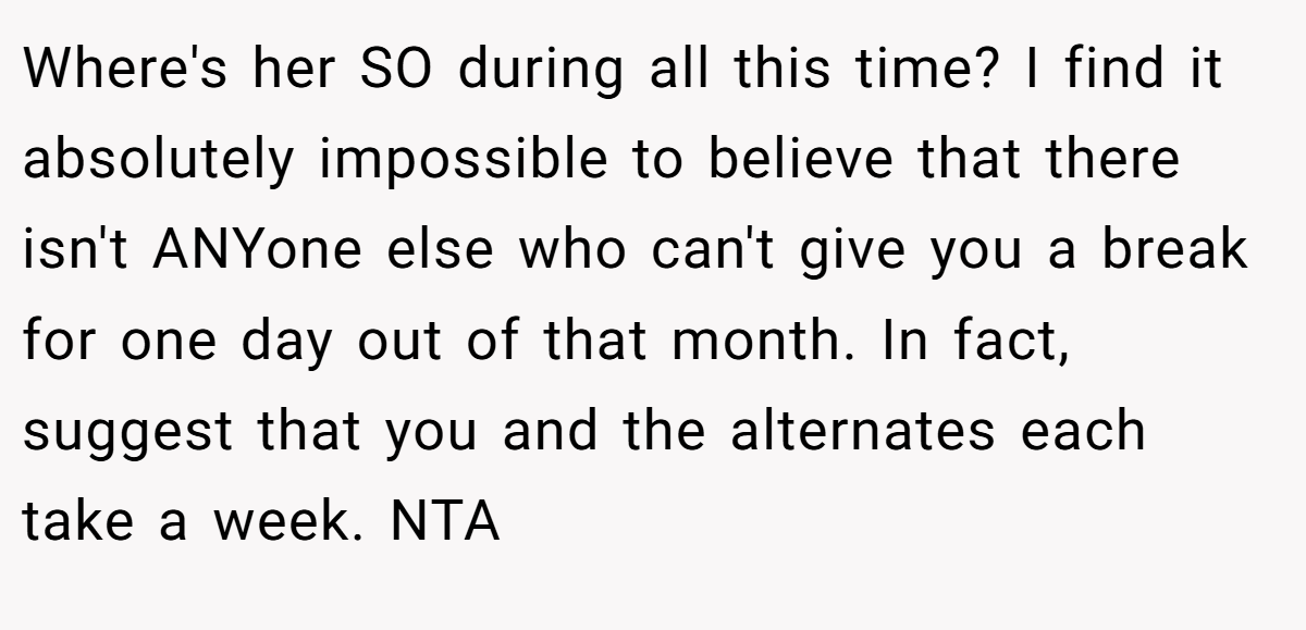 Where's her SO during all this time? I find it absolutely impossible to believe that there isn't ANYone else who can't give you a break for one day out of that month. In fact, suggest that you and the alternates each take a week. NTA