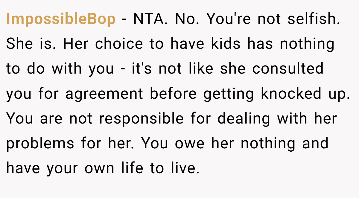 ImpossibleBop - NTA. No. You're not selfish. She is. Her choice to have kids has nothing to do with you - it's not like she consulted you for agreement before getting knocked up. You are not responsible for dealing with her problems for her. You owe her nothing and have your own life to live.