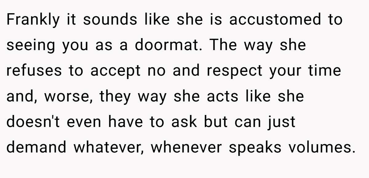 Frankly it sounds like she is accustomed to seeing you as a doormat. The way she refuses to accept no and respect your time and, worse, they way she acts like she doesn't even have to ask but can just demand whatever, whenever speaks volumes.