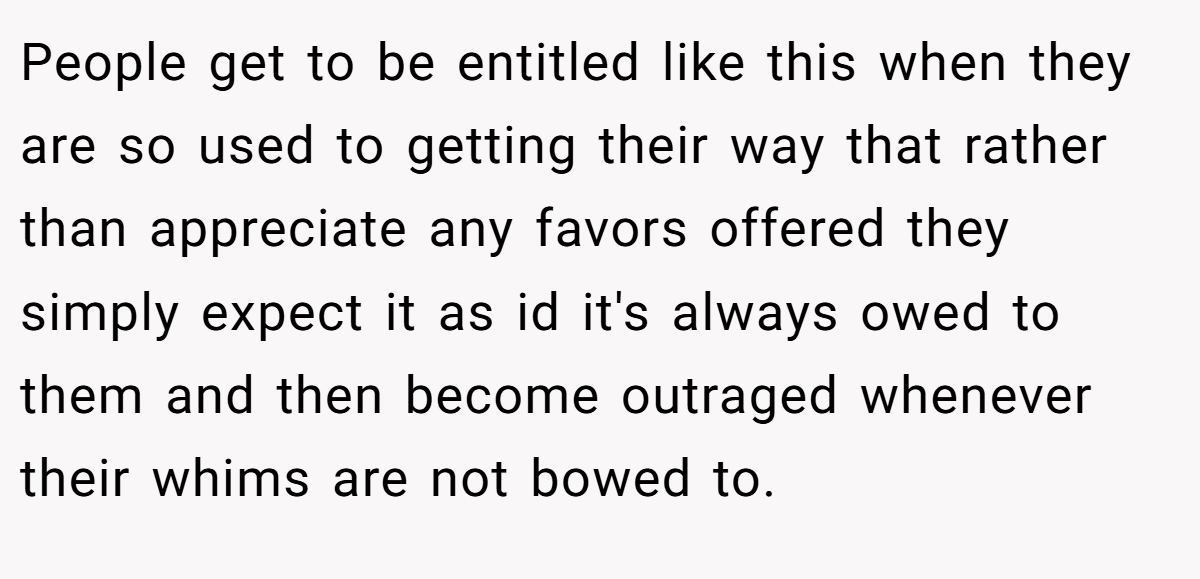 People get to be entitled like this when they are so used to getting their way that rather than appreciate any favors offered they simply expect it as id it's always owed to them and then become outraged whenever their whims are not bowed to.
