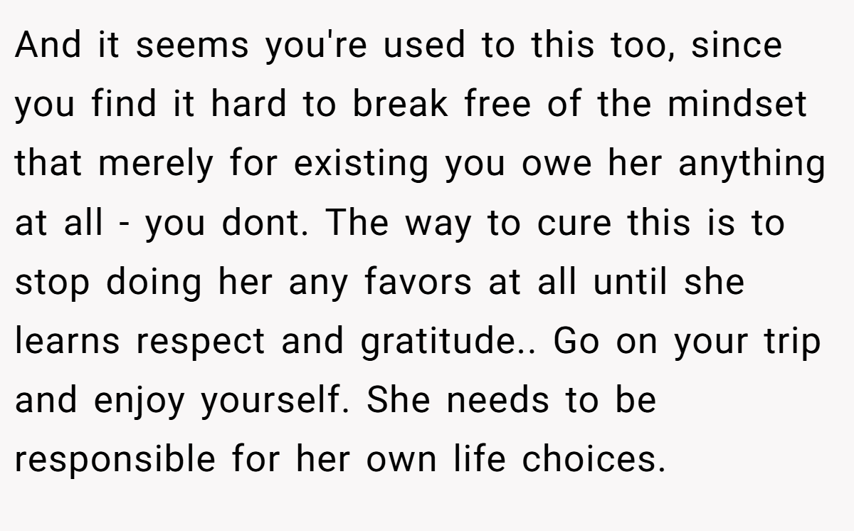 And it seems you're used to this too, since you find it hard to break free of the mindset that merely for existing you owe her anything at all - you dont. The way to cure this is to stop doing her any favors at all until she learns respect and gratitude.. Go on your trip and enjoy yourself. She needs to be responsible for her own life choices.