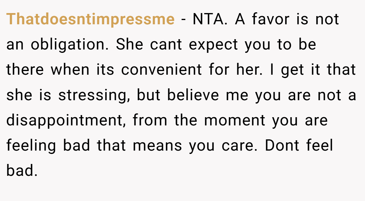 Thatdoesntimpressme - NTA. A favor is not an obligation. She cant expect you to be there when its convenient for her. I get it that she is stressing, but believe me you are not a disappointment, from the moment you are feeling bad that means you care. Dont feel bad.