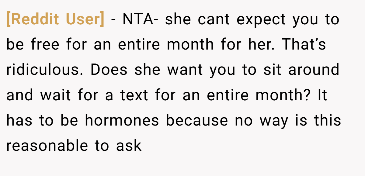 [Reddit User] - NTA- she cant expect you to be free for an entire month for her. That’s ridiculous. Does she want you to sit around and wait for a text for an entire month? It has to be hormones because no way is this reasonable to ask