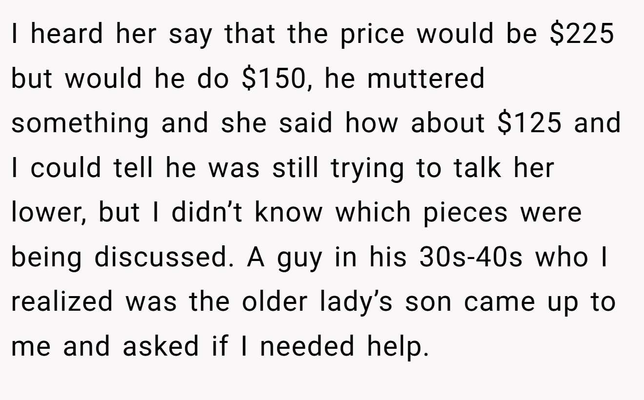 I heard her say that the price would be $225 but would he do $150, he muttered something and she said how about $125 and I could tell he was still trying to talk her lower, but I didn’t know which pieces were being discussed. A guy in his 30s-40s who I realized was the older lady’s son came up to me and asked if I needed help.