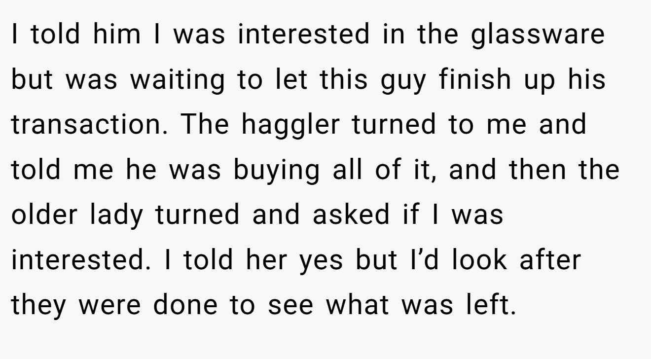 I told him I was interested in the glassware but was waiting to let this guy finish up his transaction. The haggler turned to me and told me he was buying all of it, and then the older lady turned and asked if I was interested. I told her yes but I’d look after they were done to see what was left.