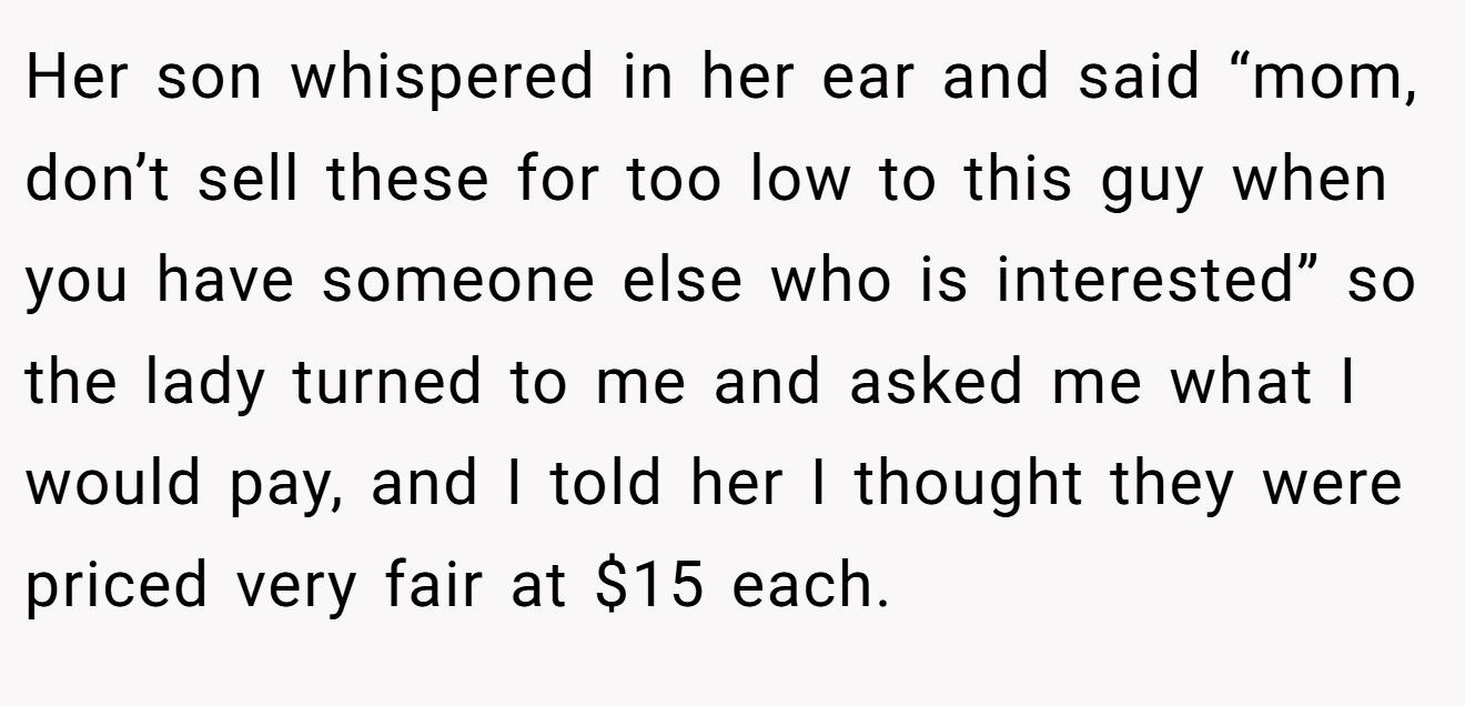 Her son whispered in her ear and said “mom, don’t sell these for too low to this guy when you have someone else who is interested” so the lady turned to me and asked me what I would pay, and I told her I thought they were priced very fair at $15 each.