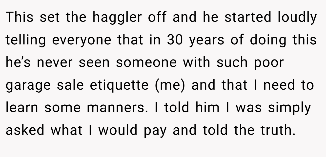 This set the haggler off and he started loudly telling everyone that in 30 years of doing this he’s never seen someone with such poor garage sale etiquette (me) and that I need to learn some manners. I told him I was simply asked what I would pay and told the truth.