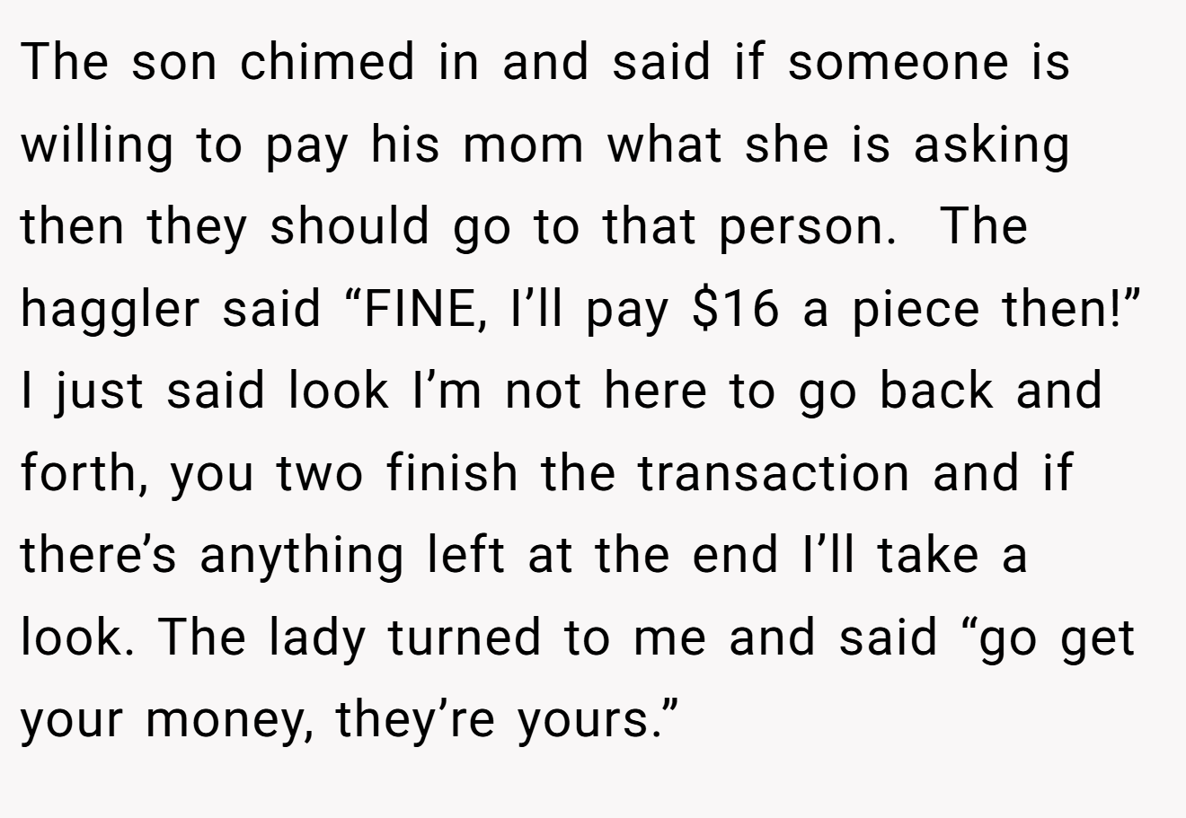 The son chimed in and said if someone is willing to pay his mom what she is asking then they should go to that person.  The haggler said “FINE, I’ll pay $16 a piece then!” I just said look I’m not here to go back and forth, you two finish the transaction and if there’s anything left at the end I’ll take a look. The lady turned to me and said “go get your money, they’re yours.”