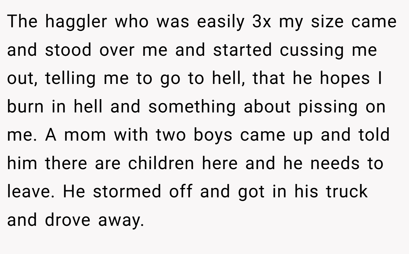 The haggler who was easily 3x my size came and stood over me and started cussing me out, telling me to go to hell, that he hopes I burn in hell and something about pissing on me. A mom with two boys came up and told him there are children here and he needs to leave. He stormed off and got in his truck and drove away.
