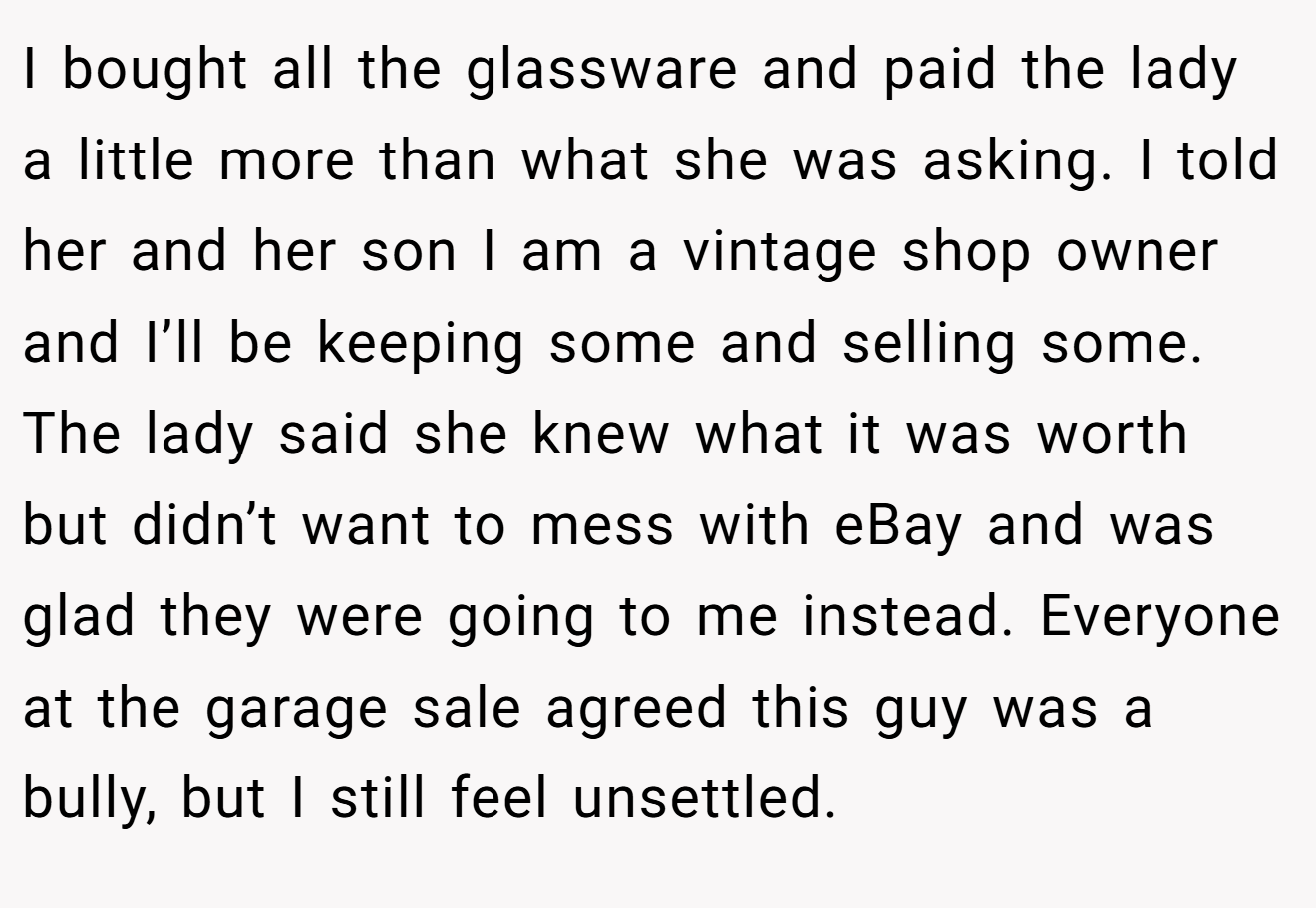 I bought all the glassware and paid the lady a little more than what she was asking. I told her and her son I am a vintage shop owner and I’ll be keeping some and selling some. The lady said she knew what it was worth but didn’t want to mess with eBay and was glad they were going to me instead. Everyone at the garage sale agreed this guy was a bully, but I still feel unsettled.