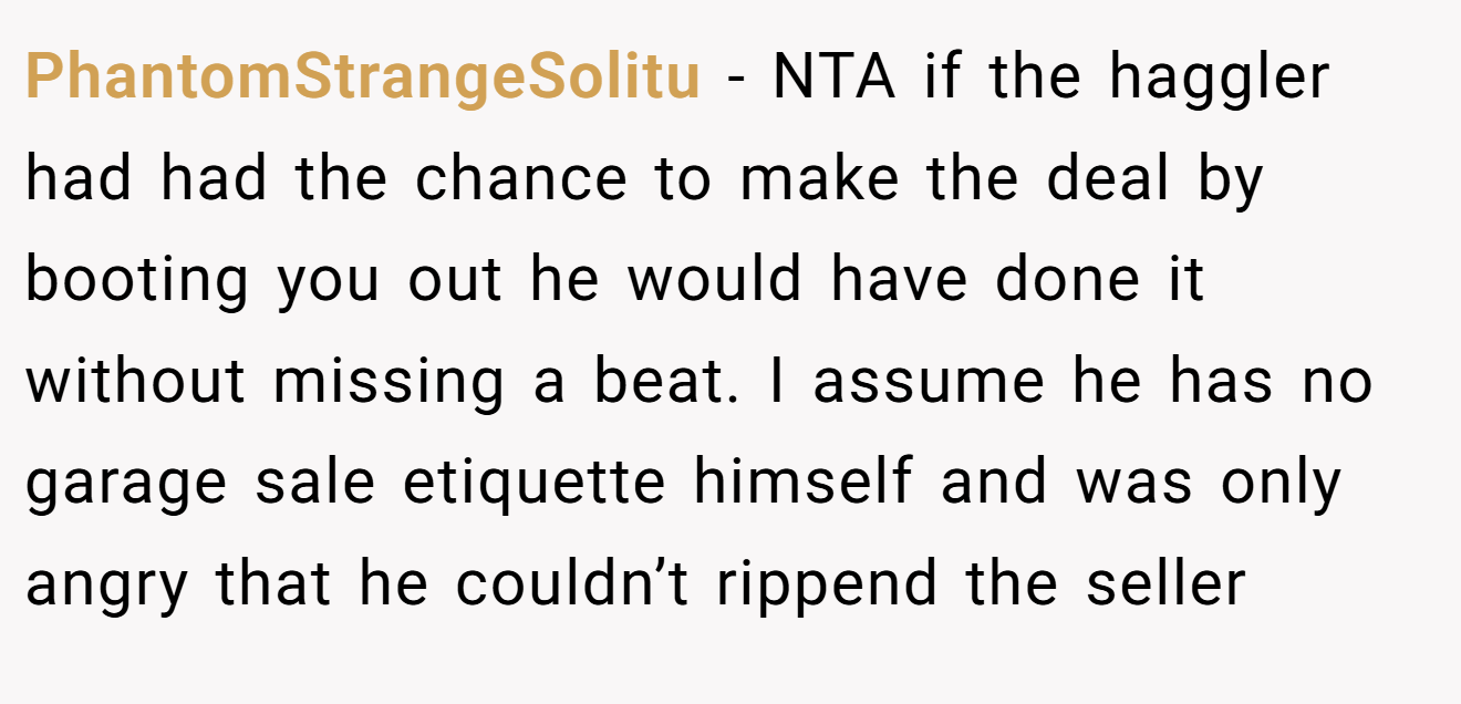 PhantomStrangeSolitu - NTA if the haggler had had the chance to make the deal by booting you out he would have done it without missing a beat. I assume he has no garage sale etiquette himself and was only angry that he couldn’t rippend the seller