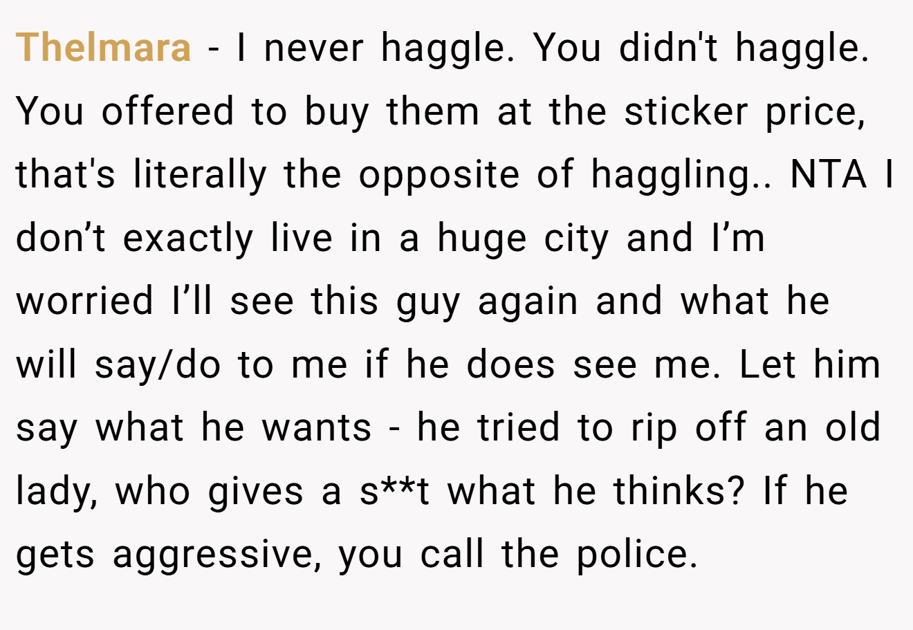Thelmara - I never haggle. You didn't haggle. You offered to buy them at the sticker price, that's literally the opposite of haggling.. NTA I don’t exactly live in a huge city and I’m worried I’ll see this guy again and what he will say/do to me if he does see me. Let him say what he wants - he tried to rip off an old lady, who gives a s**t what he thinks? If he gets aggressive, you call the police.