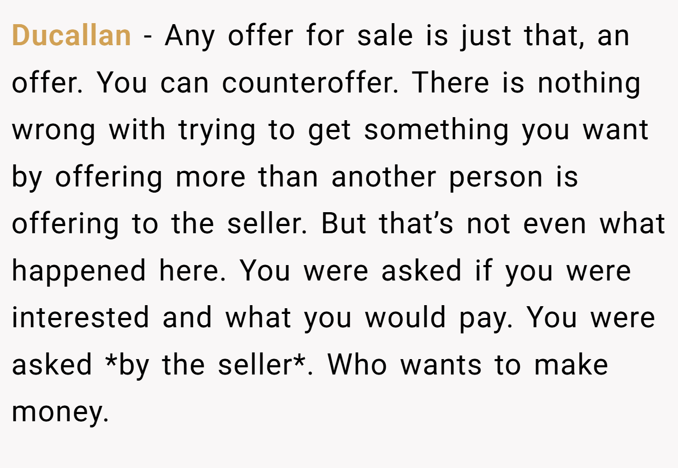 Ducallan - Any offer for sale is just that, an offer. You can counteroffer. There is nothing wrong with trying to get something you want by offering more than another person is offering to the seller. But that’s not even what happened here. You were asked if you were interested and what you would pay. You were asked *by the seller*. Who wants to make money.