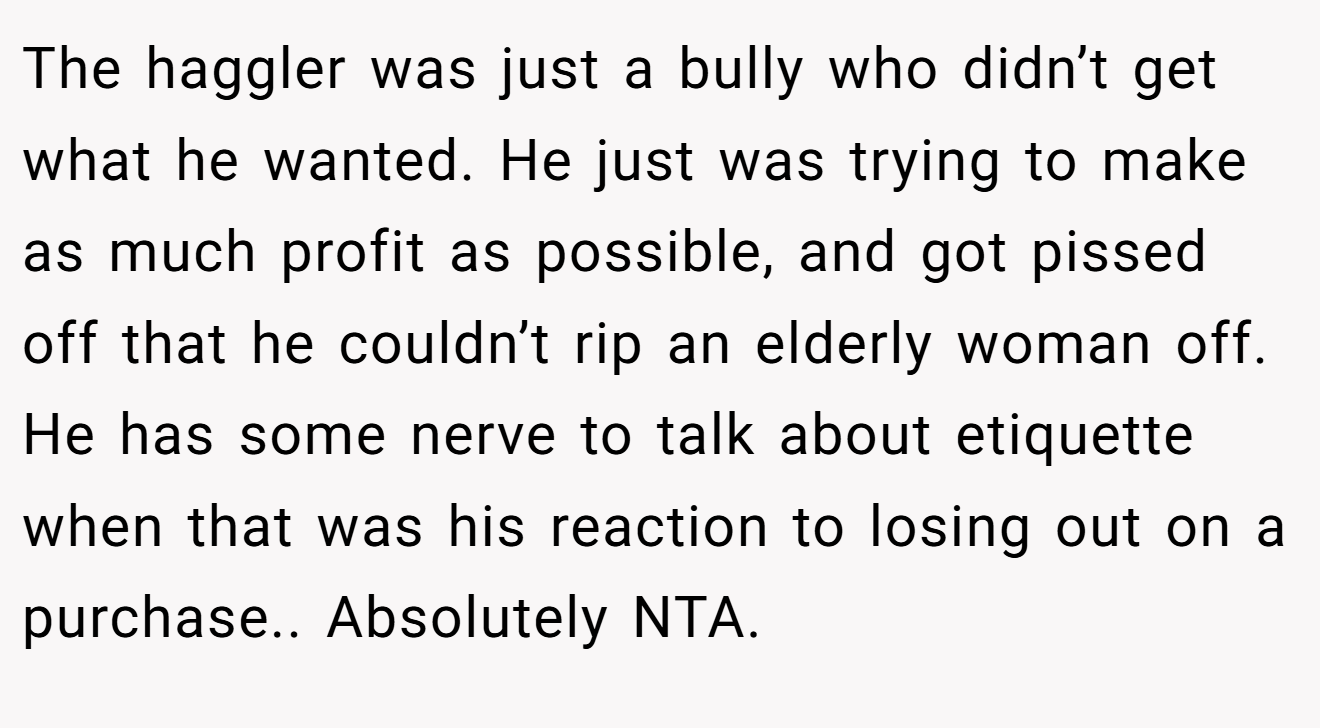 The haggler was just a bully who didn’t get what he wanted. He just was trying to make as much profit as possible, and got pissed off that he couldn’t rip an elderly woman off. He has some nerve to talk about etiquette when that was his reaction to losing out on a purchase.. Absolutely NTA.