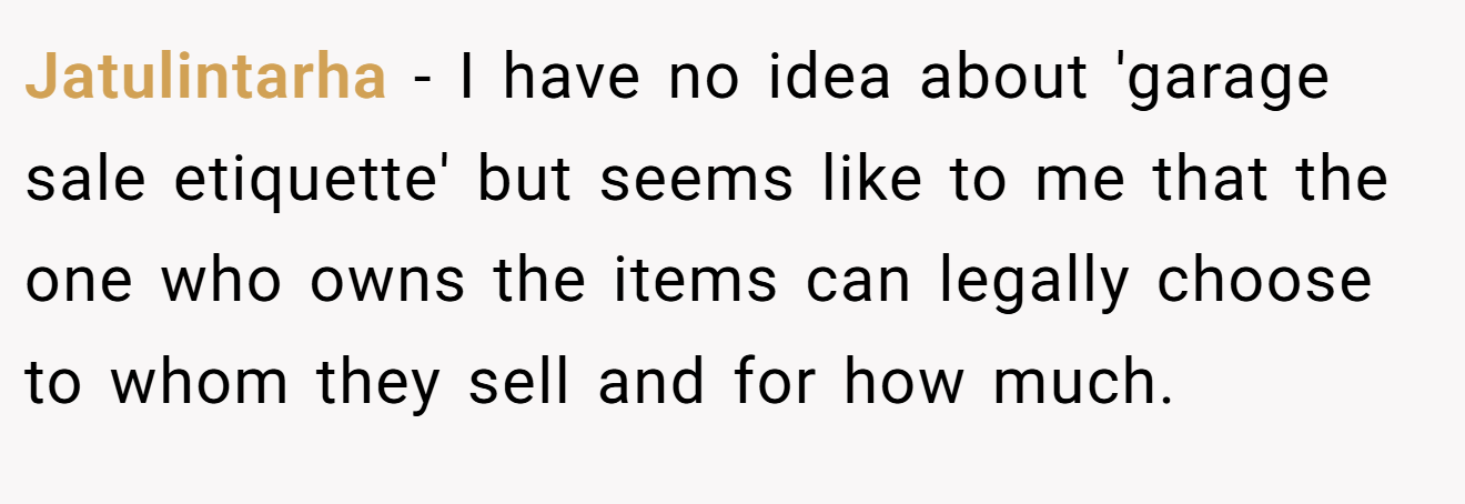 Jatulintarha - I have no idea about 'garage sale etiquette' but seems like to me that the one who owns the items can legally choose to whom they sell and for how much.