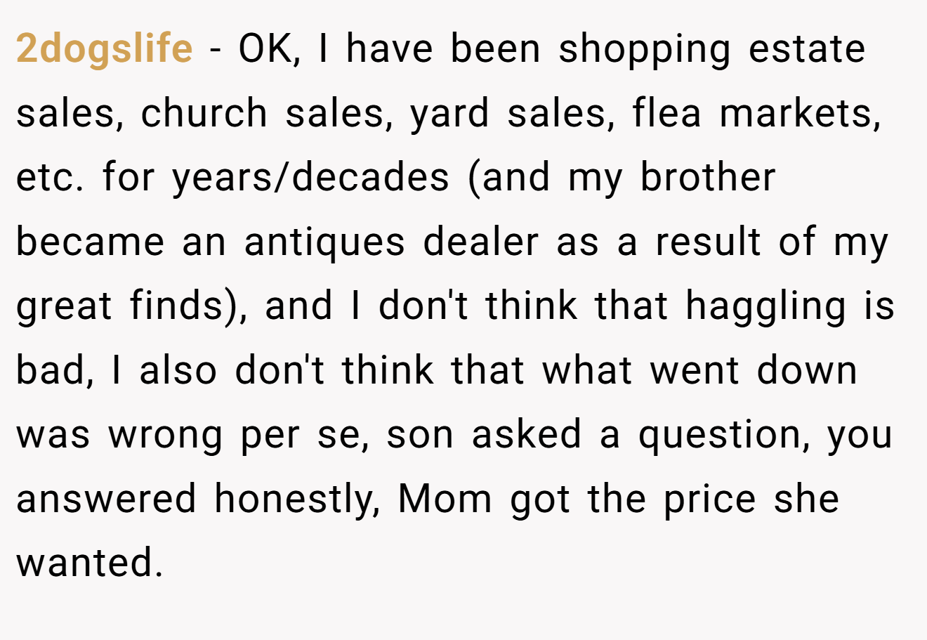 2dogslife - OK, I have been shopping estate sales, church sales, yard sales, flea markets, etc. for years/decades (and my brother became an antiques dealer as a result of my great finds), and I don't think that haggling is bad, I also don't think that what went down was wrong per se, son asked a question, you answered honestly, Mom got the price she wanted.